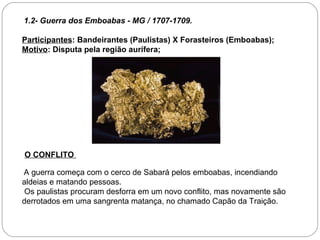 1.2- Guerra dos Emboabas - MG / 1707-1709.

Participantes: Bandeirantes (Paulistas) X Forasteiros (Emboabas);
Motivo: Disputa pela região aurífera;




O CONFLITO

A guerra começa com o cerco de Sabará pelos emboabas, incendiando
aldeias e matando pessoas.
 Os paulistas procuram desforra em um novo conflito, mas novamente são
derrotados em uma sangrenta matança, no chamado Capão da Traição.
 