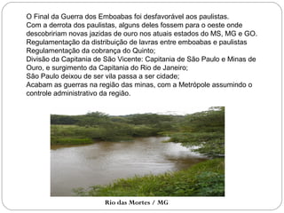 O Final da Guerra dos Emboabas foi desfavorável aos paulistas.
Com a derrota dos paulistas, alguns deles fossem para o oeste onde
descobririam novas jazidas de ouro nos atuais estados do MS, MG e GO.
Regulamentação da distribuição de lavras entre emboabas e paulistas
Regulamentação da cobrança do Quinto;
Divisão da Capitania de São Vicente: Capitania de São Paulo e Minas de
Ouro, e surgimento da Capitania do Rio de Janeiro;
São Paulo deixou de ser vila passa a ser cidade;
Acabam as guerras na região das minas, com a Metrópole assumindo o
controle administrativo da região.




                       Rio das Mortes / MG
 