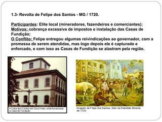 1.3- Revolta de Felipe dos Santos - MG / 1720.

Participantes: Elite local (mineradores, fazendeiros e comerciantes);
Motivos: cobrança excessiva de impostos e instalação das Casas de
Fundição;
O Conflito: Felipe entregou algumas reivindicações ao governador, com a
promessa de serem atendidas, mas logo depois ele é capturado e
enforcado, e com isso as Casas de Fundição se alastram pela região.
 