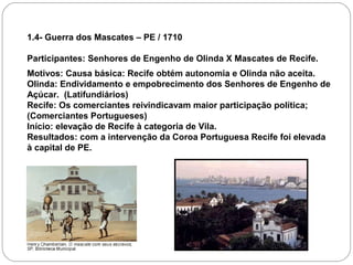 1.4- Guerra dos Mascates – PE / 1710

Participantes: Senhores de Engenho de Olinda X Mascates de Recife.
Motivos: Causa básica: Recife obtém autonomia e Olinda não aceita.
Olinda: Endividamento e empobrecimento dos Senhores de Engenho de
Açúcar. (Latifundiários)
Recife: Os comerciantes reivindicavam maior participação política;
(Comerciantes Portugueses)
Início: elevação de Recife à categoria de Vila.
Resultados: com a intervenção da Coroa Portuguesa Recife foi elevada
à capital de PE.
 