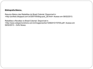 Bibliografia Básica.

Resumo Básico das Rebeliões do Brasil Colonial. Disponível in:
<http://profedu.blogspot.com.br/2007/05/blog-post_28.html> Acesso em 06/02/2013.

Rebeliões e Revoltas no Brasil Colonial. Disponível in:
<http://www.colegiomondrone.com.br/images/works/12082010170705.pdf> Acesso em
06/02/2013 – Grifo Nosso.
 