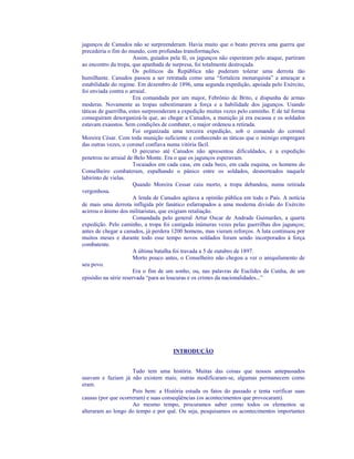 jagunços de Canudos não se surpreenderam. Havia muito que o beato previra uma guerra que
precederia o fim do mundo, com profundas transformações.
                       Assim, guiados pela fé, os jagunços não esperaram pelo ataque, partiram
ao encontro da tropa, que apanhada de surpresa, foi totalmente destroçada.
                       Os políticos da República não puderam tolerar uma derrota tão
humilhante. Canudos passou a ser retratada como uma “fortaleza monarquista” a ameaçar a
estabilidade do regime. Em dezembro de 1896, uma segunda expedição, apoiada pelo Exército,
foi enviada contra o arraial.
                       Era comandada por um major, Febrônio de Brito, e dispunha de armas
moderas. Novamente as tropas subestimaram a força e a habilidade dos jagunços. Usando
táticas de guerrilha, estes surpreenderam a expedição muitas vezes pelo caminho. E de tal forma
conseguiram desorganizá-la que, ao chegar a Canudos, a munição já era escassa e os soldados
estavam exaustos. Sem condições de combater, o major ordenou a retirada.
                       Foi organizada uma terceira expedição, sob o comando do coronel
Moreira César. Com toda munição suficiente e conhecendo as táticas que o inimigo empregara
das outras vezes, o coronel confiava numa vitória fácil.
                       O percurso até Canudos não apresentou dificuldades, e a expedição
penetrou no arraial de Belo Monte. Era o que os jagunços esperavam.
                       Tocaiados em cada casa, em cada beco, em cada esquina, os homens do
Conselheiro combateram, espalhando o pânico entre os soldados, desnorteados naquele
labirinto de vielas.
                       Quando Moreira Cessar caiu morto, a tropa debandou, numa retirada
vergonhosa.
                       A lenda de Canudos agitava a opinião pública em todo o País. A notícia
de mais uma derrota infligida pôr fanático esfarrapados a uma moderna divisão do Exército
acirrou o ânimo dos militaristas, que exigiam retaliação.
                       Comandada pelo general Artur Oscar de Andrade Guimarães, a quarta
expedição. Pelo caminho, a tropa foi castigada inúmeras vezes pelas guerrilhas dos jagunços;
antes de chegar a canudos, já perdera 1200 homens, mas vieram reforços. A luta continuou por
muitos meses e durante todo esse tempo novos soldados foram sendo incorporados à força
combatente.
                       A última batalha foi travada a 5 de outubro de 1897.
                       Morto pouco antes, o Conselheiro não chegou a ver o aniquilamento de
seu povo.
                       Era o fim de um sonho, ou, nas palavras de Euclides da Cunha, de um
episódio na série reservada “para as loucuras e os crimes da nacionalidades...”




                                      INTRODUÇÃO


                     Tudo tem uma história. Muitas das coisas que nossos antepassados
usavam e faziam já não existem mais; outras modificaram-se, algumas permanecem como
eram.
                     Pois bem: a História estuda os fatos do passado e tenta verificar suas
causas (por que ocorreram) e suas conseqüências (os acontecimentos que provocaram).
                     Ao mesmo tempo, procuramos saber como todos os elementos se
alteraram ao longo do tempo e por quê. Ou seja, pesquisamos os acontecimentos importantes
 