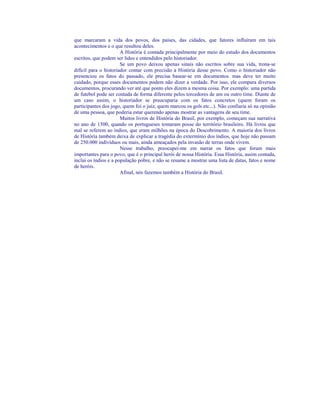 que marcaram a vida dos povos, dos países, das cidades, que fatores influíram em tais
acontecimentos e o que resultou deles.
                       A História é contada principalmente por meio do estudo dos documentos
escritos, que podem ser lidos e entendidos pelo historiador.
                       Se um povo deixou apenas sinais não escritos sobre sua vida, trona-se
difícil para o historiador contar com precisão a História desse povo. Como o historiador não
presenciou os fatos do passado, ele precisa basear-se em documentos. mas deve ter muito
cuidado, porque esses documentos podem não dizer a verdade. Por isso, ele compara diversos
documentos, procurando ver até que ponto eles dizem a mesma coisa. Por exemplo: uma partida
de futebol pode ser contada de forma diferente pelos torcedores de um ou outro time. Diante de
um caso assim, o historiador se preocuparia com os fatos concretos (quem foram os
participantes dos jogo, quem foi o juiz, quem marcou os gols etc...). Não confiaria só na opinião
de uma pessoa, que poderia estar querendo apenas mostrar as vantagens de seu time.
                       Muitos livros de História do Brasil, por exemplo, começam sua narrativa
no ano de 1500, quando os portugueses tomaram posse do território brasileiro. Há livros que
mal se referem ao índios, que eram milhões na época do Descobrimento. A maioria dos livros
de História também deixa de explicar a tragédia do extermínio dos índios, que hoje não passam
de 250.000 indivíduos ou mais, ainda ameaçados pela invasão de terras onde vivem.
                       Nesse trabalho, preocupei-me em narrar os fatos que foram mais
importantes para o povo, que é o principal herói de nossa História. Essa História, assim contada,
inclui os índios e a população pobre, e não se resume a mostrar uma lista de datas, fatos e nome
de heróis.
                       Afinal, nós fazemos também a História do Brasil.
 