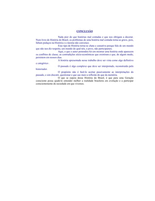 CONCLUSÃO

                      Nada pior do que histórias mal contadas e que nos obrigam a decorar.
Num livro de História do Brasil, os problemas de uma história mal contada torna-se grave, pois,
faltam pedaços na História e a mesma não convence.
                      Esse tipo de História torna-se chata e cansativa porque fala de um mundo
que não nos diz respeito, um mundo do qual nós, o povo, não participamos.
                      Aqui, o que o autor pretendeu foi em mostrar uma história onde aparecem
os conflitos de classe, as contradições sócio-econômicas que existiram e que, de algum modo,
persistem em nossos dias.
                      A história apresentada nesse trabalho deve ser vista como algo definitivo
e categórico .
                      O passado é algo complexo que deve ser interpretado, reconstruído pelo
historiador.
                      O propósito não é fazê-lo aceitar passivamente as interpretações do
passado, e sim discutir, questionar e que use mais a reflexão do que da memória.
                      O que se espera dessa História do Brasil, é que para uma Geração
consciente possa ajudá-lo entender melhor a realidade brasileira em evolução e a participar
conscientemente da sociedade em que vivemos.
 