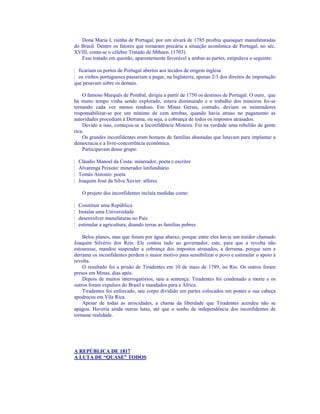 Dona Maria I, rainha de Portugal, por um alvará de 1785 proibiu quaisquer manufaturadas
do Brasil. Dentro os fatores que tornaram precária a situação econômica de Portugal, no séc.
XVIII, conta-se o célebre Tratado de Mthuen. (1703).
   Esse tratado em questão, aparentemente favorável a ambas as partes, estipulava o seguinte:

¦ ficariam os portos de Portugal abertos aos tecidos de origem inglesa
¦ os vinhos portugueses passariam a pagar, na Inglaterra, apenas 2/3 dos direitos de importação
que pesavam sobre os demais.

    O famoso Marquês de Pombal, dirigiu a partir de 1750 os destinos de Portugal. O ouro, que
há muito tempo vinha sendo explorado, estava diminuindo e o trabalho dos mineiros foi-se
tornando cada vez menos rendoso. Em Minas Gerais, contudo, deviam os mineradores
responsabilizar-se por um mínimo de cem arrobas, quando havia atraso no pagamento as
autoridades procediam à Derrama, ou seja, a cobrança de todos os impostos atrasados.
    Devido a isso, começou-se a Inconfidência Mineira. Foi na verdade uma rebelião de gente
rica.
    Os grandes inconfidentes eram homens de famílias abastadas que lutavam para implantar a
democracia e a livre-concorrência econômica.
    Participavam desse grupo:

¦ Cláudio Manoel da Costa: minerador, poeta e escritor
¦ Alvarenga Peixoto: minerador latifundiário
¦ Tomás Antonio: poeta
¦ Joaquim José da Silva Xavier: alferes

   O projeto dos inconfidentes incluía medidas como:

¦ Constituir uma República
¦ Instalar uma Universidade
¦ desenvolver manufaturas no País
¦ estimular a agricultura, doando terras as famílias pobres

    Belos planos, mas que foram por água abaixo, porque entre eles havia um traidor chamado
Joaquim Silvério dos Reis. Ele contou tudo ao governador, este, para que a revolta não
estourasse, mandou suspender a cobrança dos impostos atrasados, a derrama, porque sem a
derrama os inconfidentes perdem o maior motivo para sensibilizar o povo e estimular o apoio à
revolta.
    O resultado foi a prisão de Tiradentes em 10 de maio de 1789, no Rio. Os outros foram
presos em Minas, dias após.
    Depois de muitos interrogatórios, saiu a sentença: Tiradentes foi condenado a morte e os
outros foram expulsos do Brasil e mandados para a África.
    Tiradentes foi enforcado, seu corpo dividido em partes colocados em postes e sua cabeça
apodreceu em Vila Rica.
    Apesar de todas as atrocidades, a chama da liberdade que Tiradentes acendeu não se
apagou. Haveria ainda outras lutas, até que o sonho de independência dos inconfidentes de
tornasse realidade.




A REPÚBLICA DE 1817
A LUTA DE “QUASE” TODOS
 