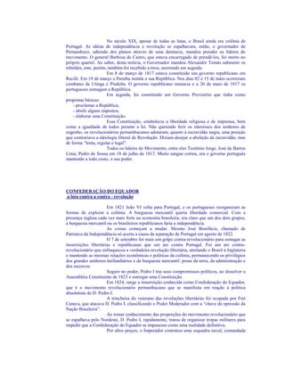 No século XIX, apesar de todas as lutas, o Brasil ainda era colônia de
Portugal. As idéias de independência e revolução se espalhavam, então, o governador de
Pernambuco, sabendo dos planos através de uma denúncia, mandou prender os líderes do
movimento. O general Barbosa de Castro, que estava encarregado de prendê-los, foi morto no
próprio quartel. Ao saber, desta notícia, o Governador mandou Alexandre Tomás submeter os
rebeldes, este, porém, também foi recebido a tiros, morrendo em seguida.
                      Em 8 de março de 1817 estava constituído um governo republicano em
Recife. Em 19 de março a Paraíba instala a sua República. Nos dias 02 e 15 de maio ocorreram
combates de Utinga e Pindoba. O governo republicano renuncia e a 20 de maio de 1817 os
portugueses esmagam a República.
                      Em seguida, foi constituído um Governo Provisório que tinha como
propostas básicas:
    - proclamar a República;
    - abolir alguns impostos;
    - elaborar uma Constituição.
                      Essa Constituição, estabelecia a liberdade religiosa e de imprensa, bem
como a igualdade de todos perante a lei. Não querendo ferir os interesses dos senhores de
engenho, os revolucionários pernambucanos adotaram, quanto à escravidão negra, uma posição
que contrariava a ideologia liberal de Revolução. Diziam desejar a abolição da escravidão, mas
de forma “lenta, regular e legal”.
                      Todos os líderes do Movimento, entre eles Teotônio Jorge, José de Barros
Lima, Pedro de Sousa em 10 de julho de 1817. Muito sangue correu, era o governo português
mantendo a todo custo, o seu poder.




CONFEDERAÇÃO DO EQUADOR
a luta contra a contra - revolução

                      Em 1821 João VI volta para Portugal, e os portugueses reorganizam as
formas de explorar a colônia. A burguesia mercantil queria liberdade comercial. Com a
presença inglesa cada vez mais forte na economia brasileira, era claro que um dos dois grupos,
a burguesia mercantil ou os brasileiros republicanos faria a independência.
                      As coisas começam a mudar. Mesmo José Bonifácio, chamado de
Patriarca da Independência só acerta a causa da separação de Portugal em agosto de 1822.
                      O 7 de setembro foi mais um golpe contra-revolucionário para esmagar as
insurreições libertárias e republicanas que um ato contra Portugal. Foi um ato contra-
revolucionário que enfraqueceu a verdadeira revolução libertária, atrelando o Brasil à Inglaterra
e mantendo as mesmas relações econômicas e políticas da colônia, permanecendo os privilégios
dos grandes senhores latifundiários e da burguesia mercantil: posse da terra, da administração e
dos escravos.
                      Seguro no poder, Pedro I trai seus compromissos políticos, ao dissolver a
Assembléia Constituinte de 1823 e outorgar uma Constituição.
                      Em 1824, surge a insurreição conhecida como Confederação do Equador,
que é o movimento revolucionário pernambucano que se manifesta em reação à política
absolutista de D. Pedro I.
                      A trincheira do veterano das revoluções libertárias foi ocupada por Frei
Caneca, que atacava D. Pedro I, classificando o Poder Moderador com a “chave da opressão da
Nação Brasileira”.
                      Ao tomar conhecimento das proporções do movimento revolucionário que
se espalhava pelo Nordeste, D. Pedro I, rapidamente, tratou de organizar tropas militares para
impedir que a Confederação do Equador se impusesse como uma realidade definitiva.
                      Por altos preços, o Imperador contratou uma esquadra naval, comandada
 