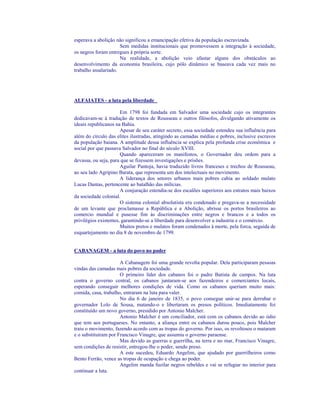 esperava a abolição não significou a emancipação efetiva da população escravizada.
                      Sem medidas institucionais que promovessem a integração à sociedade,
os negros foram entregues à própria sorte.
                      Na realidade, a abolição veio afastar alguns dos obstáculos ao
desenvolvimento da economia brasileira, cujo pólo dinâmico se baseava cada vez mais no
trabalho assalariado.




ALFAIATES - a luta pela liberdade

                       Em 1798 foi fundada em Salvador uma sociedade cujo os integrantes
dedicavam-se à tradução de textos de Rousseau e outros filósofos, divulgando ativamente os
ideais republicanos na Bahia.
                       Apesar de seu caráter secreto, essa sociedade estendeu sua influência para
além do círculo das elites ilustradas, atingindo as camadas médias e pobres, inclusive escravos
da população baiana. A amplitude dessa influência se explica pela profunda crise econômica e
social por que passava Salvador no final do século XVIII.
                       Quando apareceram os manifestos, o Governador deu ordem para a
devassa, ou seja, para que se fizessem investigações e prisões.
                       Aguilar Pantoja, havia traduzido livros franceses e trechos de Rousseau,
ao seu lado Agripino Barata, que representa um dos intelectuais no movimento.
                       A liderança dos setores urbanos mais pobres cabia ao soldado mulato
Lucas Dantas, pertencente ao batalhão das milícias.
                       A conjuração estendia-se dos escalões superiores aos estratos mais baixos
da sociedade colonial.
                       O sistema colonial absolutista era condenado e pregava-se a necessidade
de um levante que proclamasse a República e a Abolição, abrisse os portos brasileiros ao
comercio mundial e pusesse fim às discriminações entre negros e brancos e a todos os
privilégios existentes, garantindo-se a liberdade para desenvolver a industria e o comércio.
                       Muitos pretos e mulatos foram condenados à morte, pela forca, seguida de
esquartejamento no dia 8 de novembro de 1799.


CABANAGEM - a luta do povo no poder

                      A Cabanagem foi uma grande revolta popular. Dela participaram pessoas
vindas das camadas mais pobres da sociedade.
                      O primeiro líder dos cabanos foi o padre Batista de campos. Na luta
contra o governo central, os cabanos juntaram-se aos fazendeiros e comerciantes locais,
esperando conseguir melhores condições de vida. Como os cabanos queriam muito mais:
comida, casa, trabalho, entraram na luta para valer.
                      No dia 6 de janeiro de 1835, o povo consegue unir-se para derrubar o
governador Lolo de Sousa, matando-o e libertaram os presos políticos. Imediatamente foi
constituído um novo governo, presidido por Antonio Malcher.
                      Antonio Malcher é um conciliador, está com os cabanos devido ao ódio
que tem aos portugueses. No entanto, a aliança entre os cabanos durou pouco, pois Malcher
traiu o movimento, fazendo acordo com as tropas do governo. Por isso, os revoltosos o mataram
e o substituíram por Francisco Vinagre, que assumiu o governo paraense.
                      Mas devido as guerras e guerrilha, na terra e no mar, Francisco Vinagre,
sem condições de resistir, entregou-lhe o poder, sendo preso.
                      A este sucedeu, Eduardo Angelim, que ajudado por guerrilheiros como
Bento Ferrão, vence as tropas de ocupação e chega ao poder.
                      Angelim manda fuzilar negros rebeldes e vai se refugiar no interior para
continuar a luta.
 