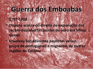 Guerra dos Emboabas
• 1707-1708
• Disputa acerca do direito de exploração das
  recém-descobertas jazidas de ouro em Minas
  Gerais
• Envolveu bandeirantes paulistas versus
  grupo de portugueses e migrantes de outras
  regiões da Colônia
 