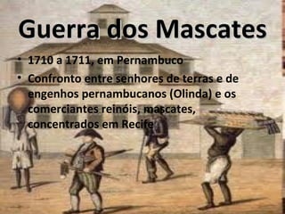 Guerra dos Mascates
• 1710 a 1711, em Pernambuco
• Confronto entre senhores de terras e de
  engenhos pernambucanos (Olinda) e os
  comerciantes reinóis, mascates,
  concentrados em Recife
 