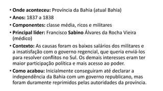 • Onde aconteceu: Província da Bahia (atual Bahia)
• Anos: 1837 a 1838
• Componentes: classe média, ricos e militares
• Principal líder: Francisco Sabino Álvares da Rocha Vieira
(médico)
• Contexto: As causas foram os baixos salários dos militares e
a insatisfação com o governo regencial, que queria enviá-los
para resolver conflitos no Sul. Os demais interesses eram ter
maior participação política e mais acesso ao poder.
• Como acabou: Inicialmente conseguiram até declarar a
independência da Bahia com um governo republicano, mas
foram duramente reprimidos pelas autoridades da província.
 
