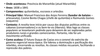 • Onde aconteceu: Província do Maranhão (atual Maranhão)
• Anos: 1838 a 1841
• Componentes: quilombolas, escravos e artesãos
• Principal líder: Manuel Francisco dos Anjos Ferreira (fazedor de balaios –
artesanato), Cosme Bento Chagas (chefe de quilombo) e Raimundo Gomes
(vaqueiro)
• Contexto: A revolta teve início por causa das disputas políticas entre os
cabanos (conservadores) e os bem-te-vis (liberais). Mas logo as classes
populares se levantaram pedindo para deixarem de ser explorados pelos
produtores rurais e grandes comerciantes. Portanto, não foi um
movimento unificado.
• Como acabou: O futuro Duque de Caxias era o coronel do exército do
governo regencial nessa época. Ele liderou a dominação e pacificação dos
rebeldes, encerrando as revoltas. As classes médias recuaram, facilitando a
repressão dos pobres.
 