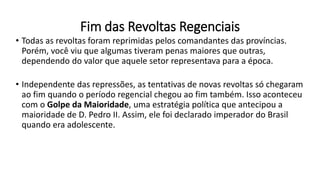 Fim das Revoltas Regenciais
• Todas as revoltas foram reprimidas pelos comandantes das províncias.
Porém, você viu que algumas tiveram penas maiores que outras,
dependendo do valor que aquele setor representava para a época.
• Independente das repressões, as tentativas de novas revoltas só chegaram
ao fim quando o período regencial chegou ao fim também. Isso aconteceu
com o Golpe da Maioridade, uma estratégia política que antecipou a
maioridade de D. Pedro II. Assim, ele foi declarado imperador do Brasil
quando era adolescente.
 