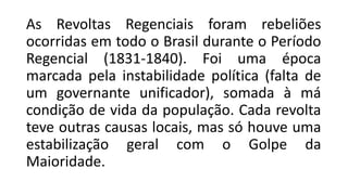As Revoltas Regenciais foram rebeliões
ocorridas em todo o Brasil durante o Período
Regencial (1831-1840). Foi uma época
marcada pela instabilidade política (falta de
um governante unificador), somada à má
condição de vida da população. Cada revolta
teve outras causas locais, mas só houve uma
estabilização geral com o Golpe da
Maioridade.
 