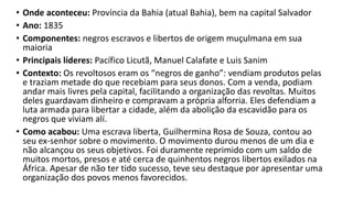 • Onde aconteceu: Província da Bahia (atual Bahia), bem na capital Salvador
• Ano: 1835
• Componentes: negros escravos e libertos de origem muçulmana em sua
maioria
• Principais líderes: Pacífico Licutã, Manuel Calafate e Luis Sanim
• Contexto: Os revoltosos eram os “negros de ganho”: vendiam produtos pelas
e traziam metade do que recebiam para seus donos. Com a venda, podiam
andar mais livres pela capital, facilitando a organização das revoltas. Muitos
deles guardavam dinheiro e compravam a própria alforria. Eles defendiam a
luta armada para libertar a cidade, além da abolição da escavidão para os
negros que viviam alí.
• Como acabou: Uma escrava liberta, Guilhermina Rosa de Souza, contou ao
seu ex-senhor sobre o movimento. O movimento durou menos de um dia e
não alcançou os seus objetivos. Foi duramente reprimido com um saldo de
muitos mortos, presos e até cerca de quinhentos negros libertos exilados na
África. Apesar de não ter tido sucesso, teve seu destaque por apresentar uma
organização dos povos menos favorecidos.
 
