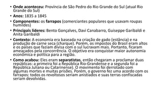 • Onde aconteceu: Província de São Pedro do Rio Grande do Sul (atual Rio
Grande do Sul)
• Anos: 1835 a 1845
• Componentes: os farrapos (comerciantes populares que usavam roupas
humildes)
• Principais líderes: Bento Gonçalves, Davi Canabarro, Guiseppe Garibaldi e
Anita Garibaldi
• Contexto: A economia era baseada na criação de gado (estância) e na
produção de carne seca (charque). Porém, os impostos do Brasil eram altos
e os países que faziam divisa com o sul lucravam mais. Portanto, ficaram
ameaçados pela concorrência. O objetivo era conquistar maior autonomia
econômica e política para a região.
• Como acabou: Eles eram separatistas, então chegaram a proclamar duas
repúblicas: a primeira foi a República Rio-Grandense e a segunda foi a
República Juliana ou Catarinense). O movimento foi derrotado com
algumas mortes e muitas prisões. Porém, o governo fez uma acordo com os
farrapos: todos os revoltosos seriam anistiados e suas terras confiscadas
seriam devolvidas.
 