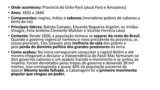 • Onde aconteceu: Província do Grão-Pará (atual Pará e Amazonas)
• Anos: 1835 a 1840
• Componentes: negros, índios e cabanos (moradores pobres de cabanas a
beira do rio)
• Principais líderes: Batista Campos, Eduardo Nogueira Argelim, os irmãos
Vinagre, Felix Antônio Clemente Malcher e Vicente Ferreira Lavor
• Contexto: Desde 1820, a população tentava se separar do resto do Brasil.
Quando o governo regencial nomeou o novo presidente da província, as
coisas pioraram. Eles lutavam pela melhoria da vida dos pobres e
pela perda do domínio político dos grandes produtores da terra.
• Como acabou: No início conseguiram conquistar a capital Belém e até
mesmo chegaram a declarar a independência do Pará! Mas formaram-se
dois governos cabanos e um acabou traindo o movimento e se juntou ao
império. Foram derrotados pelas tropas do governo e deixando 30 mil
mortos. Isso correspondia a quase 40% da população paraense da
época! Mesmo tendo falhado, a Cabanagem foi o primeiro movimento
popular que chegou ao poder.
 