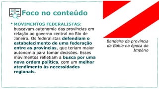 Foco no conteúdo
• MOVIMENTOS FEDERALISTAS:
buscavam autonomia das províncias em
relação ao governo central no Rio de
Janeiro. Os federalistas defendiam o
estabelecimento de uma federação
entre as províncias, que teriam maior
autonomia para tomar decisões. Esses
movimentos refletiam a busca por uma
nova ordem política, com um melhor
atendimento às necessidades
regionais.
Bandeira da província
da Bahia na época do
Império
 
