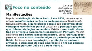 Foco no conteúdo
Depois da abdicação de Dom Pedro I em 1831, começaram a
ocorrer manifestações contra os portugueses (antilusitanas).
Naquele contexto, alguns grupos sociais que buscavam obter
vantagens econômicas para si passaram a perseguir grupos
que tinham privilégios comerciais. Existia a concessão desse
tipo de privilégio para homens nascidos em Portugal, mesmo
eles tendo sido naturalizados brasileiros. Esses “portugueses”
passaram a ser vistos como inimigos de parte da população da
Bahia. Pedia-se a sua deportação, a proibição de andarem
armados, a demissão de seus empregos e o fim das pensões
concedidas por Dom João VI e Dom Pedro I.
Carta de
abdicação de
dom Pedro I
de 1831
Manifestações
 
