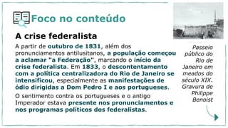 Foco no conteúdo
A partir de outubro de 1831, além dos
pronunciamentos antilusitanos, a população começou
a aclamar "a Federação", marcando o início da
crise federalista. Em 1833, o descontentamento
com a política centralizadora do Rio de Janeiro se
intensificou, especialmente as manifestações de
ódio dirigidas a Dom Pedro I e aos portugueses.
O sentimento contra os portugueses e o antigo
Imperador estava presente nos pronunciamentos e
nos programas políticos dos federalistas.
Passeio
público do
Rio de
Janeiro em
meados do
século XIX.
Gravura de
Philippe
Benoist
A crise federalista
 