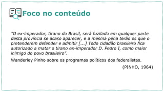 Foco no conteúdo
"O ex-imperador, tirano do Brasil, será fuzilado em qualquer parte
desta província se acaso aparecer, e a mesma pena terão os que o
pretenderem defender e admitir [...] Todo cidadão brasileiro fica
autorizado a matar o tirano ex-imperador D. Pedro I, como maior
inimigo do povo brasileiro".
Wanderley Pinho sobre os programas políticos dos federalistas.
(PINHO, 1964)
 