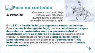 Foco no conteúdo
Em 1837, a insatisfação com o governo central aumentou.
Com a renúncia do regente Feijó, que era considerado incapaz
de conter os movimentos contra o governo central, a
insatisfação entre os militares e maçons da província baiana
cresceu. A mobilização se restringia a grupos de militares e
comerciantes que queriam expulsar os “portugueses”, não
incluindo em suas pautas elementos que interessavam a outras
camadas sociais.
Caricatura mostrando Feijó
voltando para São Paulo
quando deixou a Regência,
de Araújo Porto-Alegre, 1837
A revolta
 