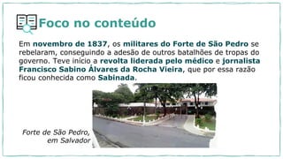 Foco no conteúdo
Em novembro de 1837, os militares do Forte de São Pedro se
rebelaram, conseguindo a adesão de outros batalhões de tropas do
governo. Teve início a revolta liderada pelo médico e jornalista
Francisco Sabino Álvares da Rocha Vieira, que por essa razão
ficou conhecida como Sabinada.
Forte de São Pedro,
em Salvador
 