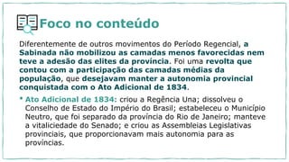 Foco no conteúdo
Diferentemente de outros movimentos do Período Regencial, a
Sabinada não mobilizou as camadas menos favorecidas nem
teve a adesão das elites da província. Foi uma revolta que
contou com a participação das camadas médias da
população, que desejavam manter a autonomia provincial
conquistada com o Ato Adicional de 1834.
• Ato Adicional de 1834: criou a Regência Una; dissolveu o
Conselho de Estado do Império do Brasil; estabeleceu o Município
Neutro, que foi separado da província do Rio de Janeiro; manteve
a vitaliciedade do Senado; e criou as Assembleias Legislativas
provinciais, que proporcionavam mais autonomia para as
províncias.
 