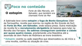 Foco no conteúdo
A Sabinada teve como estopim a fuga de Bento Gonçalves (líder
da Farroupilha, revolta que ocorreu na região do Rio Grande do Sul)
do Forte do Mar, em Salvador, onde estava preso. Outra motivação
da revolta foi o recrutamento obrigatório de baianos para lutar na
Revolta dos Farrapos. Os sabinos conseguiram controlar a cidade
por quase quatro meses, proclamando uma República até a
ascensão de dom Pedro de Alcântara ao trono brasileiro.
• Estopim: evento ou ação específica que desencadeia ou dá início a
uma revolta, conflito ou situação de crise.
Forte de São Marcelo, em
Salvador, que também era
chamado Forte do Mar
O estopim
 