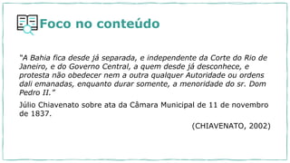 Foco no conteúdo
“A Bahia fica desde já separada, e independente da Corte do Rio de
Janeiro, e do Governo Central, a quem desde já desconhece, e
protesta não obedecer nem a outra qualquer Autoridade ou ordens
dali emanadas, enquanto durar somente, a menoridade do sr. Dom
Pedro II.”
Júlio Chiavenato sobre ata da Câmara Municipal de 11 de novembro
de 1837.
(CHIAVENATO, 2002)
 