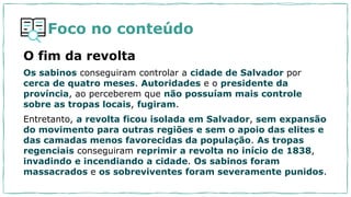 Foco no conteúdo
O fim da revolta
Os sabinos conseguiram controlar a cidade de Salvador por
cerca de quatro meses. Autoridades e o presidente da
província, ao perceberem que não possuíam mais controle
sobre as tropas locais, fugiram.
Entretanto, a revolta ficou isolada em Salvador, sem expansão
do movimento para outras regiões e sem o apoio das elites e
das camadas menos favorecidas da população. As tropas
regenciais conseguiram reprimir a revolta no início de 1838,
invadindo e incendiando a cidade. Os sabinos foram
massacrados e os sobreviventes foram severamente punidos.
 