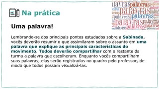 Na prática
Uma palavra!
Lembrando-se dos principais pontos estudados sobre a Sabinada,
vocês deverão resumir o que assimilaram sobre o assunto em uma
palavra que explique as principais características do
movimento. Todos deverão compartilhar com o restante da
turma a palavra que escolheram. Enquanto vocês compartilham
suas palavras, elas serão registradas no quadro pelo professor, de
modo que todos possam visualizá-las.
 