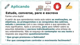 Aplicando
Estude, converse, pare e escreva
Forme uma dupla!
A partir do que aprendemos nesta aula sobre as motivações, os
objetivos, os protagonistas e as conquistas dos sabinos,
estude e converse com o seu colega sobre o que aprendeu de
mais significativo. Após a conversa, pare para refletir sobre os
assuntos debatidos e escreva individualmente uma síntese do
seu entendimento. Não se esqueça de contemplar no seu texto a
resposta aos seguintes questionamentos:
• Que grupo promoveu a Sabinada?
• Por que conseguiram controlar o movimento facilmente?
 