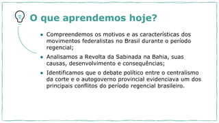 O que aprendemos hoje?
● Compreendemos os motivos e as características dos
movimentos federalistas no Brasil durante o período
regencial;
● Analisamos a Revolta da Sabinada na Bahia, suas
causas, desenvolvimento e consequências;
● Identificamos que o debate político entre o centralismo
da corte e o autogoverno provincial evidenciava um dos
principais conflitos do período regencial brasileiro.
 