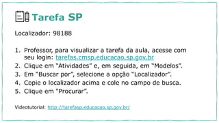 Tarefa SP
Localizador: 98188
1. Professor, para visualizar a tarefa da aula, acesse com
seu login: tarefas.cmsp.educacao.sp.gov.br
2. Clique em “Atividades” e, em seguida, em “Modelos”.
3. Em “Buscar por”, selecione a opção “Localizador”.
4. Copie o localizador acima e cole no campo de busca.
5. Clique em “Procurar”.
Videotutorial: http://tarefasp.educacao.sp.gov.br/
 