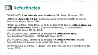 Referências
CHIAVENATO, J. As lutas do povo brasileiro. São Paulo: Moderna, 2002.
LEMOV, D. Aula nota 10 2.0: 62 técnicas para melhorar a gestão da sala de
aula. Porto Alegre: Penso, 2018.
PINHO, W. A Bahia, 1808-1856. In: S. B. de HOLANDA (org.). História Geral da
Civilização Brasileira. Tomo II (O Brasil Monárquico), v. 2 (Dispersão e
Unidade). São Paulo: DIFEL, 1964.
SÃO PAULO (Estado). Secretaria da Educação. Currículo em Ação.
Coordenadoria Pedagógica – COPED. São Paulo, 2023.
SÃO PAULO (Estado). Secretaria da Educação. Currículo Paulista: Etapas
Educação Infantil e Ensino Fundamental. São Paulo, 2019.
SCHWARCZ, L.; STARLING, H. Brasil: uma biografia. São Paulo: Companhia das
Letras, 2015.
 