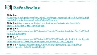 Referências
Slide 8 –
https://pt.m.wikipedia.org/wiki/Per%C3%ADodo_regencial_(Brasil)#/media/Fich
eiro%3APeriodo_Regencial_rebeli%C3%B5es.svg
Slide 9 – https://www.multirio.rj.gov.br/images/historia_do_brasil/M2-
cap5/1_Salvador_1839_corrigido.jpg
Slide 10 –
https://pt.wikipedia.org/wiki/Sabinada#/media/Ficheiro:Bandeira_Prov%C3%AD
ncia_da_Bahia.svg
Slide 11 –
https://pt.wikipedia.org/wiki/Abdica%C3%A7%C3%A3o_de_Pedro_I_do_Brasil#
/media/Ficheiro:Carta_de_abdicagem_de_Pedro_I_1931_(2).jpg
Slide 12 – https://www.multirio.rj.gov.br/images/historia_do_brasil/M2-
cap5/1_Passeio_publico_corrigido.jpg
 