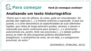 Para começar Você já consegue analisar!
Analisando um texto historiográfico
“Dizem que o som do silêncio, às vezes, pode ser ensurdecedor. No
período das regências [...] a história confirma a expressão. O país era
grande, e a corte desconhecia as especificidades de suas diferentes
regiões, que vistas de longe pareciam quietas, serenas, e davam a
impressão que assim continuaria para sempre [...] o sentimento
autonomista era, porém, forte nas províncias [...] o debate político
girava ao redor de dois programas políticos decididamente
antagônicos: o centralismo da corte, de um lado, e o autogoverno
provincial, de outro.”
(SCHWARCZ; STARLING, 2015)
 