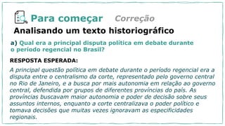 Para começar Correção
RESPOSTA ESPERADA:
A principal questão política em debate durante o período regencial era a
disputa entre o centralismo da corte, representado pelo governo central
no Rio de Janeiro, e a busca por mais autonomia em relação ao governo
central, defendida por grupos de diferentes províncias do país. As
províncias buscavam maior autonomia e poder de decisão sobre seus
assuntos internos, enquanto a corte centralizava o poder político e
tomava decisões que muitas vezes ignoravam as especificidades
regionais.
Analisando um texto historiográfico
a) Qual era a principal disputa política em debate durante
o período regencial no Brasil?
 