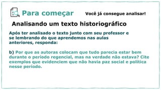 Para começar
Analisando um texto historiográfico
Você já consegue analisar!
Após ter analisado o texto junto com seu professor e
se lembrando do que aprendemos nas aulas
anteriores, responda:
b) Por que as autoras colocam que tudo parecia estar bem
durante o período regencial, mas na verdade não estava? Cite
exemplos que evidenciem que não havia paz social e política
nesse período.
 