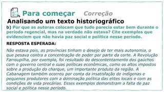 Para começar Correção
b) Por que as autoras colocam que tudo parecia estar bem durante o
período regencial, mas na verdade não estava? Cite exemplos que
evidenciem que não havia paz social e política nesse período.
RESPOSTA ESPERADA:
Não estava pois, as províncias tinham o desejo de ter mais autonomia, o
que pesava contra a concentração de poder por parte da corte. A Revolução
Farroupilha, por exemplo, foi resultado do descontentamento dos gaúchos
com o governo central e suas políticas econômicas, como os altos impostos
sobre a produção do charque, um importante produto da região. A
Cabanagem também ocorreu por conta da insatisfação de indígenas e
pequenos produtores com a dominação política das elites locais e com as
condições de vida precárias. Esses exemplos demonstram a falta de paz
social e política nesse período.
Analisando um texto historiográfico
 