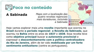 Foco no conteúdo
Hoje vamos explorar mais uma revolta importante que ocorreu no
Brasil durante o período regencial: a Revolta da Sabinada, que
ocorreu na Bahia entre os anos de 1837 e 1838. Essa revolta teve
como objetivo principal buscar a autonomia provincial e
expressar o descontentamento com a política centralizadora
do Rio de Janeiro, além de ter sido mobilizada por um forte
sentimento antilusitano (contra os portugueses).
Mapa com a localização das
quatro revoltas regenciais
mais duradouras, incluindo
a Sabinada
A Sabinada
 