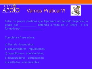 Vamos Praticar?!
Entre os grupos políticos que figuraram no Período Regencial, o
grupo dos ___________ defendia a volta de D. Pedro I e era
formado por ______________ .

Completa a frase acima:

a) liberais - fazendeiros;
b) conservadores - republicanos;
c) republicanos - abolicionistas;
d) restauradores - portugueses;
e) exaltados - comerciantes.
 