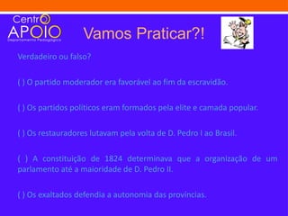 Vamos Praticar?!
Verdadeiro ou falso?

( ) O partido moderador era favorável ao fim da escravidão.

( ) Os partidos políticos eram formados pela elite e camada popular.

( ) Os restauradores lutavam pela volta de D. Pedro I ao Brasil.

( ) A constituição de 1824 determinava que a organização de um
parlamento até a maioridade de D. Pedro II.

( ) Os exaltados defendia a autonomia das províncias.
 