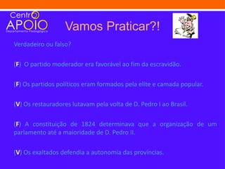Vamos Praticar?!
Verdadeiro ou falso?

(F) O partido moderador era favorável ao fim da escravidão.

(F) Os partidos políticos eram formados pela elite e camada popular.

(V) Os restauradores lutavam pela volta de D. Pedro I ao Brasil.

(F) A constituição de 1824 determinava que a organização de um
parlamento até a maioridade de D. Pedro II.

(V) Os exaltados defendia a autonomia das províncias.
 