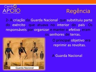 Regência
2- A criação da Guarda Nacional, que substituiu parte
do exército, que atuava no interior do país. Os
responsáveis por organizar e manter o efetivo, eram
                        os senhores de terras.
                             O principal objetivo era
                             reprimir as revoltas.

                            A Guarda Nacional

existiu até 1922.
      Guarda Nacional
 