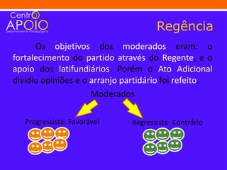 Regência
      Os objetivos dos moderados eram: o
fortalecimento do partido através do Regente, e o
apoio dos latifundiários. Porém o Ato Adicional
dividiu opiniões e o arranjo partidário foi refeito.
                     Moderados

   Progressista- Favorável     Regressista- Contrário
 