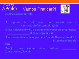 Vamos Praticar?!
Escolha a opção correta.

•A   regência de Feijó teve como característica a
___________(centralização/descentralização)
•O Ato Adicional dividiu o partido moderador em progressista
e ________________ (liberal/regressista)
•A responsabilidade de organizar a Guarda Nacional era do(s)
_________________                       ( Estado/senhores de
terra)
•Araújo    Lima assumi uma postura __________
(conservadora/liberal)
 