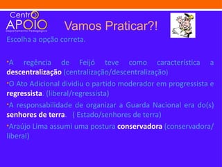 Vamos Praticar?!
Escolha a opção correta.

•A    regência de Feijó teve como característica a
descentralização (centralização/descentralização)
•O Ato Adicional dividiu o partido moderador em progressista e
regressista. (liberal/regressista)
•A responsabilidade de organizar a Guarda Nacional era do(s)
senhores de terra. ( Estado/senhores de terra)
•Araújo Lima assumi uma postura conservadora (conservadora/
liberal)
 