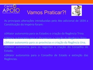 Vamos Praticar?!
As principais alterações introduzidas pelo Ato adicional de 1834 a
Constituição do Império foram:

a)Maior autonomia para os Estados e criação da Regência Trina.
b)Maior autonomia para as Províncias a criação da Regência Trina.
c)Maior autonomia para as províncias e criação da Regência Una.
d)Maior autonomia para os regentes a criação do Conselho de
Estado.
e)Maior autonomia para o Conselho de Estado e extinção das
Regências.
 