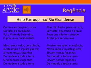 Regência
          Hino Farroupilha/ Rio Grandense
Como a aurora precursora        Mas não basta, para ser livre,
Do farol da divindade,          Ser forte, aguerrido e bravo;
Foi o Vinte de Setembro         Povo que não tem virtude,
O precursor da liberdade.       Acaba por ser escravo.

Mostremos valor, constância,    Mostremos valor, constância,
Nesta ímpia e injusta guerra;   Nesta ímpia e injusta guerra;
Sirvam nossas façanhas          Sirvam nossas façanhas
De modelo a toda a terra.       De modelo a toda a terra.
Sirvam nossas façanhas          Sirvam nossas façanhas
De modelo a toda a terra        De modelo a toda a terra
 